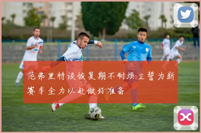 范弗里特谈恢复期不耐烦立誓为新赛季全力以赴做好准备