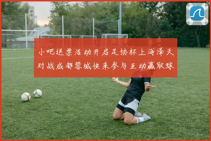 小吧送票活动开启足协杯上海泽天对战成都蓉城快来参与互动赢取球票