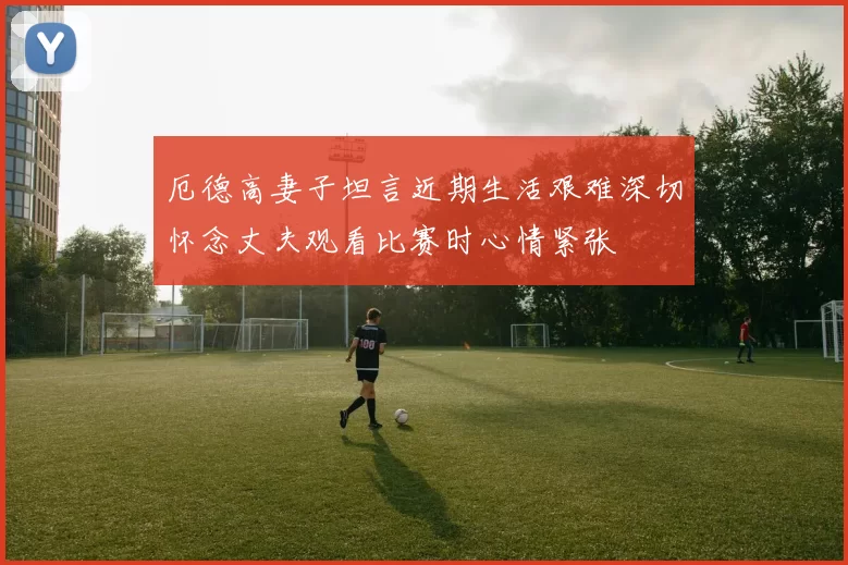 厄德高妻子坦言近期生活艰难深切怀念丈夫观看比赛时心情紧张