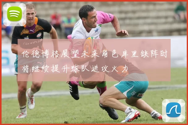 伦德博格展望未来角色库里缺阵时将继续提升球队进攻火力